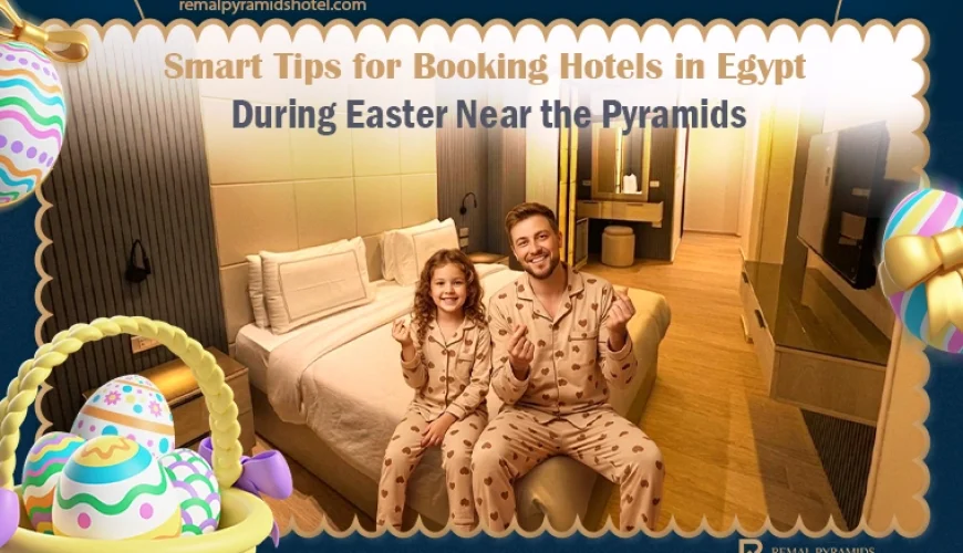 Smart Tips for Booking Hotels in Egypt During Easter Near the Pyramids